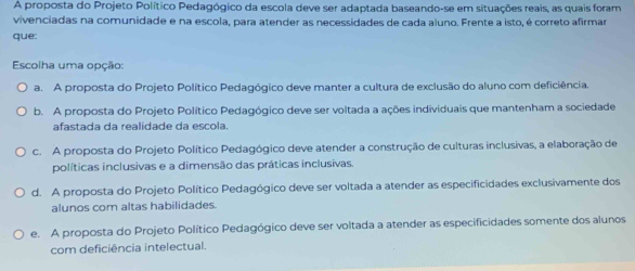 A proposta do Projeto Político Pedagógico da escola deve ser adaptada baseando-se em situações reais, as quais foram
vivenciadas na comunidade e na escola, para atender as necessidades de cada aluno. Frente a isto, é correto afirmar
que:
Escolha uma opção:
a. A proposta do Projeto Político Pedagógico deve manter a cultura de exclusão do aluno com deficiência.
b. A proposta do Projeto Político Pedagógico deve ser voltada a ações individuais que mantenham a sociedade
afastada da realidade da escola.
c. A proposta do Projeto Político Pedagógico deve atender a construção de culturas inclusivas, a elaboração de
políticas inclusivas e a dimensão das práticas inclusivas.
d. A proposta do Projeto Político Pedagógico deve ser voltada a atender as especificidades exclusivamente dos
alunos com altas habilidades.
e. A proposta do Projeto Político Pedagógico deve ser voltada a atender as especificidades somente dos alunos
com deficiência intelectual.