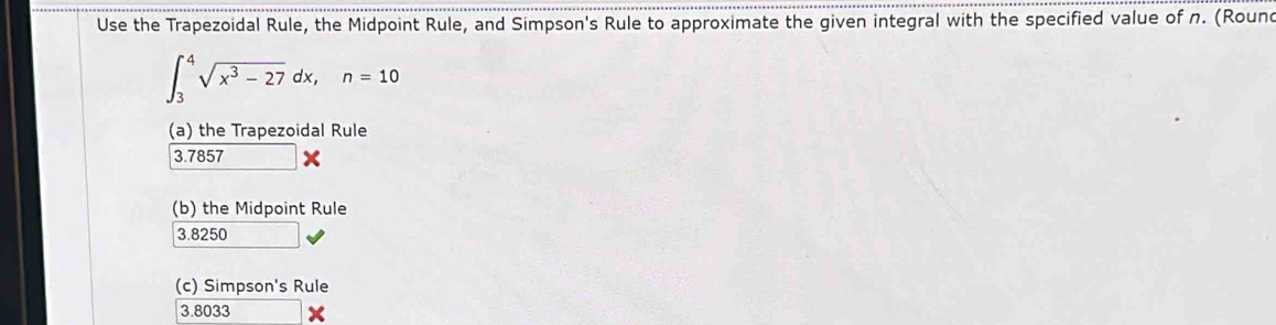 Use the Trapezoidal Rule, the Midpoint Rule, and Simpson's Rule to approximate the given integral with the specified value of n. (Round
∈t _3^(4sqrt(x^3)-27)dx, n=10
(a) the Trapezoidal Rule
3.7857
(b) the Midpoint Rule
3.8250
(c) Simpson's Rule
3.8033