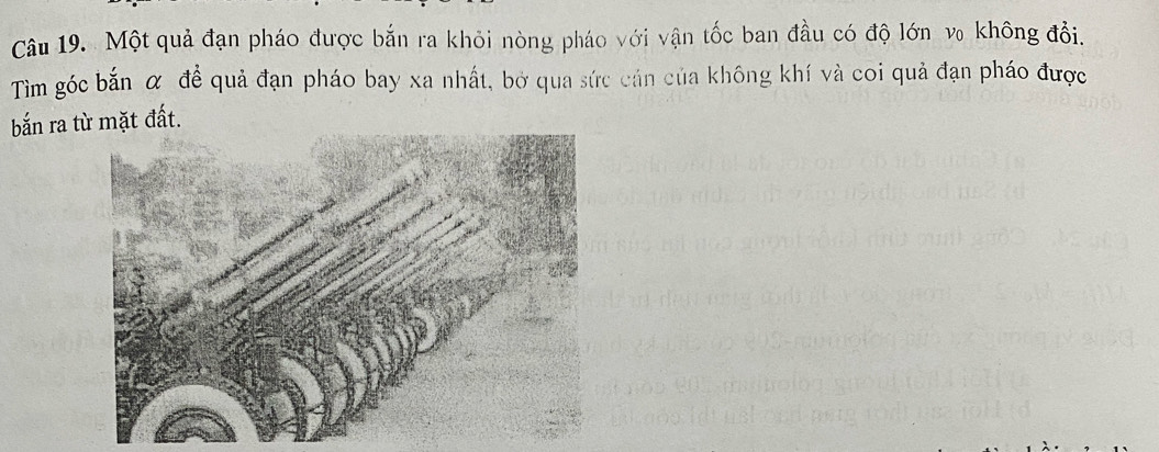 Một quả đạn pháo được bắn ra khỏi nòng pháo với vận tốc ban đầu có độ lớn v₀ không đổi. 
Tìm góc bắn α đề quả đạn pháo bay xa nhất, bở qua sức cán của không khí và coi quả đạn pháo được 
bắn ra từ mặt đất.