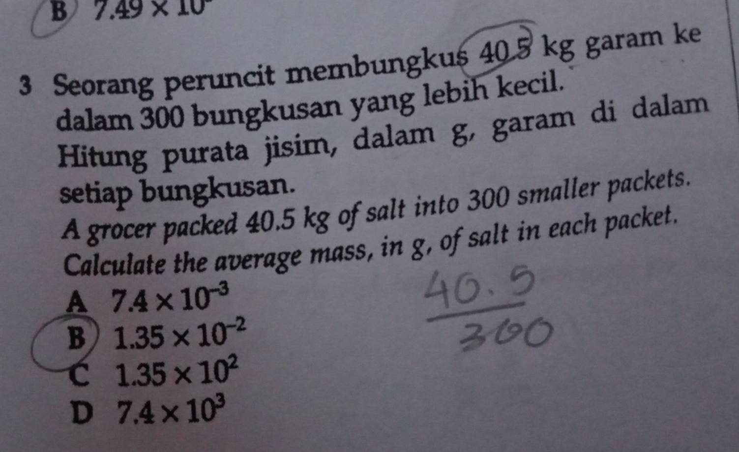 B 7.49* 10
3 Seorang peruncit membungkus 40.5 kg garam ke
dalam 300 bungkusan yang lebih kecil.
Hitung purata jisim, dalam g, garam di dalam
setiap bungkusan.
A grocer packed 40.5 kg of salt into 300 smaller packets.
Calculate the average mass, in g, of salt in each packet.
A 7.4* 10^(-3)
B 1.35* 10^(-2)
C 1.35* 10^2
D 7.4* 10^3