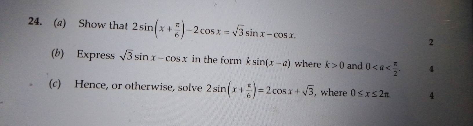 Show that 2sin (x+ π /6 )-2cos x=sqrt(3)sin x-cos x. 2 
(b) Express sqrt(3)sin x-cos x in the form ksin (x-a) where k>0 and 0. 4 
(c) Hence, or otherwise, solve 2sin (x+ π /6 )=2cos x+sqrt(3) , where 0≤ x≤ 2π. 4