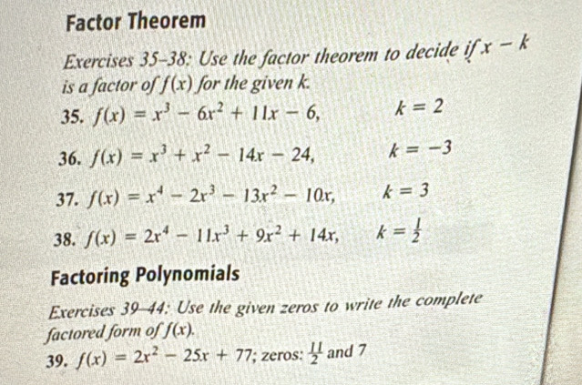 Factor Theorem 
Exercises 35-38: Use the factor theorem to decide if x-k
is a factor of f(x) for the given k. 
35. f(x)=x^3-6x^2+11x-6, k=2
36. f(x)=x^3+x^2-14x-24, k=-3
37. f(x)=x^4-2x^3-13x^2-10x, k=3
38. f(x)=2x^4-11x^3+9x^2+14x, k= 1/2 
Factoring Polynomials 
Exercises 39-44: Use the given zeros to write the complete 
factored form of f(x). 
39. f(x)=2x^2-25x+77 '; zeros:  11/2  and 7