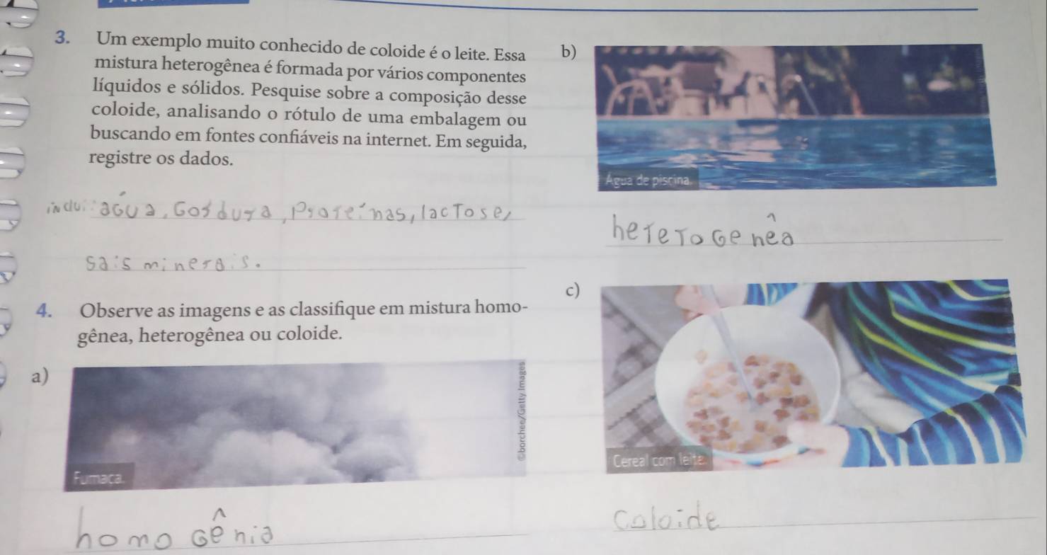 Um exemplo muito conhecido de coloide é o leite. Essa b) 
mistura heterogênea é formada por vários componentes 
líquidos e sólidos. Pesquise sobre a composição desse 
coloide, analisando o rótulo de uma embalagem ou 
buscando em fontes confiáveis na internet. Em seguida, 
registre os dados. 
_ 
i cuí 
_ 
_ 
_ 
_ 
c 
4. Observe as imagens e as classifique em mistura homo- 
gênea, heterogênea ou coloide. 
_ 
_ 
_