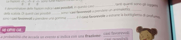 Le frazioni frac 8· frac 8 e frac 8 sono tutte frazionm mi 
ll denominatore delle frazioni indica i.casi possibili, in questo caso 
_, tanti quanti sono gli oggetti 
della scatola. Di questi casi possibili_ sono i casi favorevoli a prendere un animaletto;_ 
sono i casi favorevoli a prendere una gomma;_ è il caso favorevole a estrarre la bottiglietta di profumo 
HO CAPITO CHE.. 
La probabilità che accada un evento si indica con una frazione: Casi favorevoli