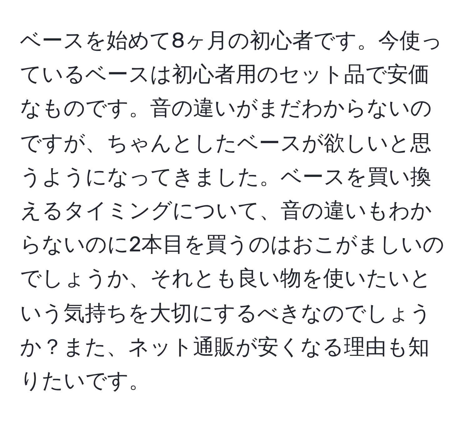 ベースを始めて8ヶ月の初心者です。今使っているベースは初心者用のセット品で安価なものです。音の違いがまだわからないのですが、ちゃんとしたベースが欲しいと思うようになってきました。ベースを買い換えるタイミングについて、音の違いもわからないのに2本目を買うのはおこがましいのでしょうか、それとも良い物を使いたいという気持ちを大切にするべきなのでしょうか？また、ネット通販が安くなる理由も知りたいです。