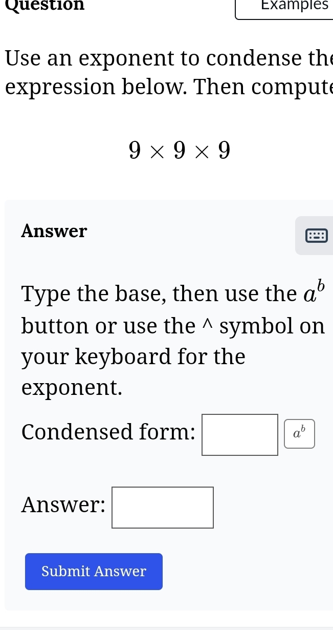 Question Examples 
Use an exponent to condense th 
expression below. Then compute
9* 9* 9
Answer 
Type the base, then use the a^b
button or use the^(symbol on 
your keyboard for the 
exponent. 
Condensed form: □ a^b)
Answer: □ 
Submit Answer