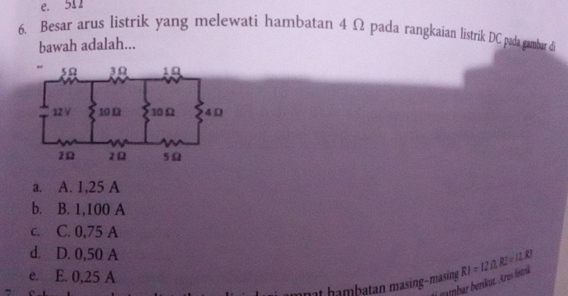 e. 511
6. Besar arus listrik yang melewati hambatan 4 Ω pada rangkaian listrik DC pada gambar di
bawah adalah...
a. A. 1,25 A
b. B. 1,100 A
c. C. 0,75 A
d. D. 0,50 A
e. E. 0,25 A
hambatan masing−masing RI=12Omega , R2=11RI
nmbr erikut. Aru listrik