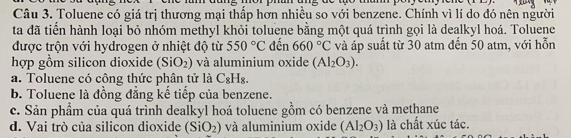 Toluene có giá trị thương mại thấp hơn nhiều so với benzene. Chính vì lí do đó nên người
ta đã tiến hành loại bỏ nhóm methyl khỏi toluene bằng một quá trình gọi là dealkyl hoá. Toluene
được trộn với hydrogen ở nhiệt độ từ 550°C đến 660°C và áp suất từ 30 atm đến 50 atm, với hỗn
hợp gồm silicon dioxide (SiO_2) và aluminium oxide (Al_2O_3).
a. Toluene có công thức phân tử là C_8H_8.
b. Toluene là đồng đẳng kế tiếp của benzene.
c. Sản phẩm của quá trình dealkyl hoá toluene gồm có benzene và methane
d. Vai trò của silicon dioxide (SiO_2) và aluminium oxide (Al_2O_3) là chất xúc tác.