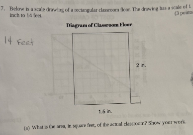 Below is a scale drawing of a rectangular classroom floor. The drawing has a scale of 1
inch to 14 feet. 
(3 points 
(a) What is the area, in square feet, of the actual classroom? Show your work.