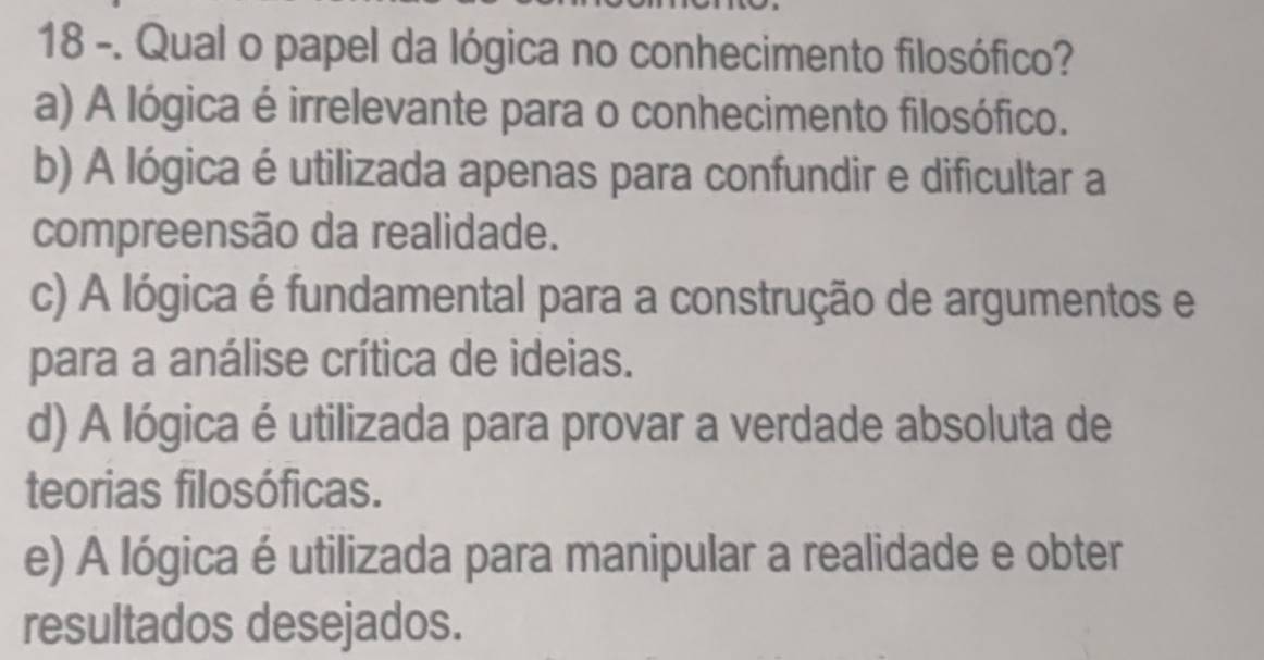 18 -. Qual o papel da lógica no conhecimento filosófico?
a) A lógica é irrelevante para o conhecimento filosófico.
b) A lógica é utilizada apenas para confundir e dificultar a
compreensão da realidade.
c) A lógica é fundamental para a construção de argumentos e
para a análise crítica de ideias.
d) A lógica é utilizada para provar a verdade absoluta de
teorias filosóficas.
e) A lógica é utilizada para manipular a realidade e obter
resultados desejados.