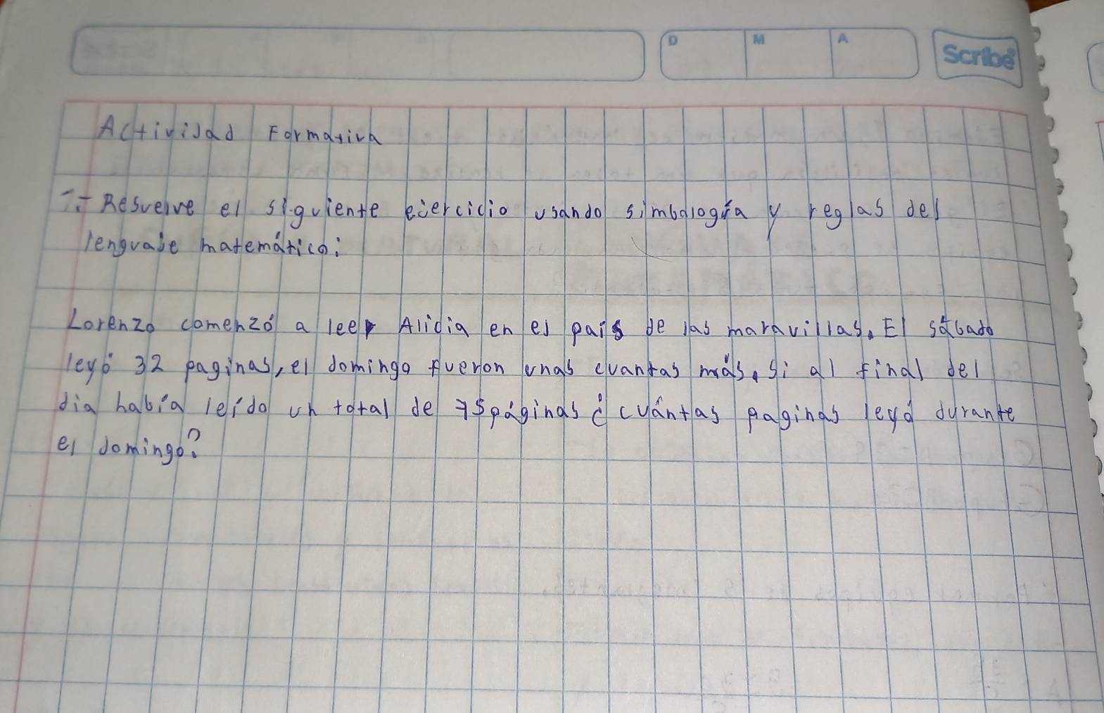 Altivisad Formativa 
Resuelve ei siquiente eiercicio usando simbologua y reglas de 
lengvale matematica; 
Lorenzo comeh 20'_0 a leep Alidig en es pais be las marnvillas, EI sdlado 
leg6 32 paginas, el dominga fveron onas elvantas mals, sì all findl del 
dia habia leido on tatal de 75paginasccuántas paginas legd dyrante 
ei domingo?