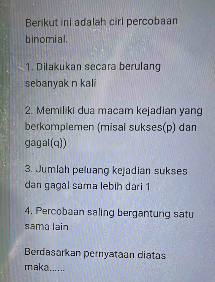 Berikut ini adalah ciri percobaan 
binomial. 
1. Dilakukan secara berulang 
sebanyak n kali 
2. Memiliki dua macam kejadian yang 
berkomplemen (misal sukses(p) dan 
gagal(q)) 
3. Jumlah peluang kejadian sukses 
dan gagal sama lebih dari 1
4. Percobaan saling bergantung satu 
sama lain 
Berdasarkan pernyataan diatas 
maka......