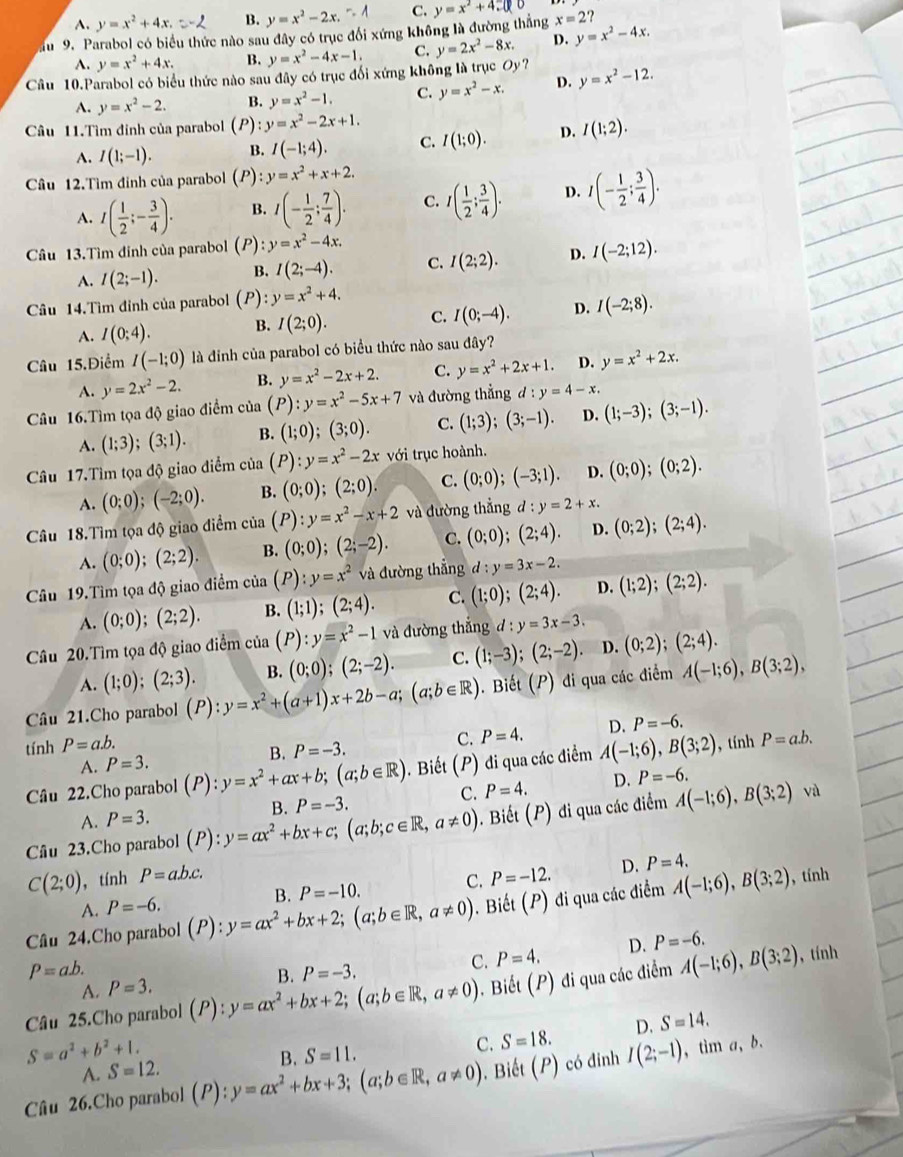 A. y=x^2+4x. B. y=x^2-2x. C.
au 9. Parabol có biểu thức nào sau đây có trục đổi xứng không là đường thắng y=x^2+4□ x=2?
A. y=x^2+4x. B. y=x^2-4x-1. C. y=2x^2-8x. D. y=x^2-4x.
Câu 10.Parabol có biểu thức nào sau đây có trục đối xứng không là trục Oy? y=x^2-12.
A. y=x^2-2. B. y=x^2-1. C. y=x^2-x. D.
Câu 11.Tìm đỉnh của parabol ( P) y=x^2-2x+1.
A. I(1;-1). B. I(-1;4). C. I(1;0). D. I(1;2).
Câu 12.Tìm đỉnh của parabol (P) l:y=x^2+x+2.
A. I( 1/2 ;- 3/4 ). B. I(- 1/2 ; 7/4 ). C. I( 1/2 ; 3/4 ). D. I(- 1/2 ; 3/4 ).
Câu 13.Tìm đinh của parabol (P) :y=x^2-4x.
A. I(2;-1). B. I(2;-4). C. I(2;2). D. I(-2;12).
Câu 14.Tìm đỉnh của parabol (P) y=x^2+4.
A. I(0:4). B. I(2;0). C. I(0;-4). D. I(-2;8).
Câu 15.Điểm I(-1;0) là đinh của parabol có biểu thức nào sau đây?
A. y=2x^2-2. B. y=x^2-2x+2. C. y=x^2+2x+1. D. y=x^2+2x.
Câu 16.Tìm tọa độ giao điểm của (P): y=x^2-5x+7 và đường thẳng đ : y=4-x.
A. (1;3);(3;1). B. (1;0);(3;0). C. (1;3);(3;-1). D. (1;-3);(3;-1).
Câu 17.Tìm tọa độ giao điểm của (P):y=x^2-2x với trục hoành.
A. (0;0);(-2;0). B. (0;0);(2;0). C. (0;0);(-3;1). D. (0;0);(0;2).
Câu 18.Tìm tọa độ giao điểm của (P):y=x^2-x+2 và đường thẳng d:y=2+x.
A. (0;0);(2;2). B. (0;0);(2;-2). C. (0;0);(2;4). D. (0;2);(2;4).
Câu 19.Tìm tọa độ giao điểm của (P):y=x^2 và đường thắng d:y=3x-2. (1;2);(2;2).
A. (0;0);(2;2). B. (1;1);(2;4). C. (1;0);(2;4). D.
Câu 20.Tìm tọa độ giao điểm cia(P):y=x^2-1 và đường thắng d:y=3x-3.
A. (1;0);(2;3). B. (0;0);(2;-2). C. (1;-3);(2;-2). D. (0;2);(2;4).
Câu 21.Cho parabol (P):y=x^2+(a+1)x+2b-a;(a;b∈ R) 0. Biết (P) đi qua các điểm A(-1;6),B(3;2),
tính P=a.b. , tính P=a.b.
A. P=3. B. P=-3. C. P=4. D. P=-6.
Câu 22.Cho parabol (P):y=x^2+ax+b;(a;b∈ R). Biết (P) đi qua các điểm A(-1;6),B(3;2)
C. P=4. D. P=-6.
A. P=3.
Câu 23.Cho parabol (P ):y=ax^2+bx+c;(a;b;c∈ R,a!= 0) B. P=-3. 0. Biết (P) đi qua các điểm A(-1;6),B(3;2) vù
C(2;0) , tính P=a.b.c. P=-12. D. P=4.
B. P=-10. C.
A. P=-6.
Câu 24.Cho parabol (P):y=ax^2+bx+2;(a;b∈ R,a!= 0). Biết (P) đi qua các điểm A(-1;6),B(3;2)
, tính
P=a.b.
B. P=-3. C. P=4. D. P=-6.
Câu 25.Cho parabol (P):y=ax^2+bx+2;(a;b∈ R,a!= 0) 0 . Biết (P) đi qua các điểm A(-1;6),B(3;2) , tính
A. P=3.
A. S=12. B. S=11. C. S=18. D. S=14.
S=a^2+b^2+1.
Câu 26.Cho parabol (P):y=ax^2+bx+3;(a;b∈ R,a!= 0). Biết (P) có đinh I(2;-1) , tim a, b.