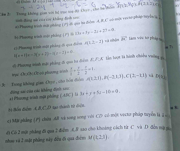 d) Điểm M∈ (alpha ) sa
Câu 2: Trong không gian với hệ trục toạ độ Oxyz , cho ba điểm A(1;2;-2);B(2;1;2) - a)
tính đủng sai của các khẳng định sau:
a) Phương trình mặt phẳng (P) đi qua ba điểm A, B,C có một vectơ pháp tuyển là ) b)
c)
b) Phương trình mặt phẳng (P) là 13x+5y-2z+27=0.
d
c) Phương trình mặt phẳng đi qua điểm A(1;2;-2) và nhận overline BC làm véc tơ pháp tự
u 7:
1(x+1)x-3(y+2)-1(z-2)=0.
d) Phương trình mặt phẳng đi qua ba điểm E; F; K lần lượt là hình chiếu vuông gử
trục Ox; Oy; Oz có phương trình  x/1 + y/2 - z/2 =1.
3: Trong không gian Oxyz , cho bốn điểm A(1;2;1),B(-2;1;3),C(2;-1;1) và D(0,3)
đúng sai của các khẳng định sau:
a) Phương trình mặt phẳng (ABC) là 3x+y+5z-10=0.
b) Bổn điểm A,B,C,D tạo thành tứ diện. u 8:
c) Mặt phẳng (P) chứa AB và song song với CD có một vectơ pháp tuyển là vector a=(4
d) Có 2 mặt phẳng đi qua 2 điểm A,B sao cho khoảng cách từ C và D đến mặt phi
nhau và 2 mặt phẳng này đều đi qua điểm M(1;2;1).