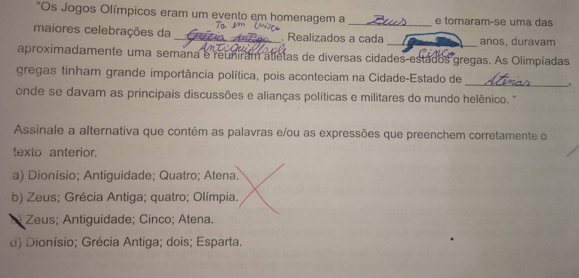 “Os Jogos Olímpicos eram um evento em homenagem a_
e tornaram-se uma das
maiores celebrações da _. Realizados a cada
_anos, duravam
aproximadamente uma semana e reuniram atletas de diversas cidades-estados gregas. As Olimpíadas
gregas tinham grande importância política, pois aconteciam na Cidade-Estado de
_,
onde se davam as principais discussões e alianças políticas e militares do mundo helênico. "
Assinale a alternativa que contém as palavras e/ou as expressões que preenchem corretamente o
texto anterior.
a) Dionísio; Antiguidade; Quatro; Atena.
b) Zeus; Grécia Antiga; quatro; Olímpia.
* Zeus; Antiguidade; Cinco; Atena.
d) Dionísio; Grécia Antiga; dois; Esparta.