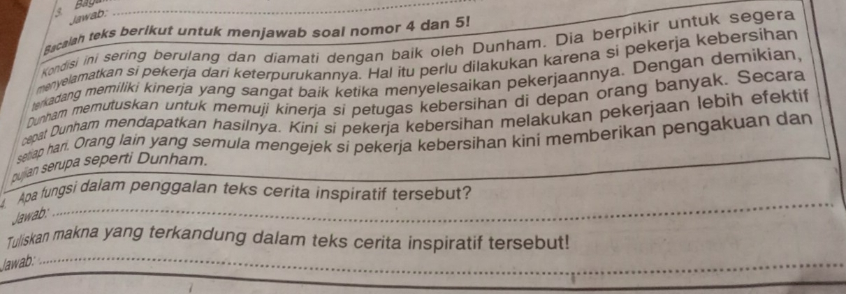 Bay 
Jawab; 
Bacalah teks berikut untuk menjawab soal nomor 4 dan 5! 
Kondisi ini sering berulang dan diamati dengan baik oleh Dunham. Dia berpikir untuk segera 
menyelamatkan si pekerja dari keterpurukannya. Hal itu perlu dilakukan karena si pekerja kebersihan 
terkadang memiliki kinerja yang sangat baik ketika menyelesaikan pekerjaannya. Dengan demikian, 
Dunham memutuskan untuk memuji kinerja si petugas kebersihan di depan orang banyak. Secara 
cepat Dunham mendapatkan hasilnya. Kiní si pekerja kebersihan melakukan pekerjaan lebih efektif 
ser ap han. Orang lain yang semula mengejek si pekerja kebersihan kini memberikan pengakuan dan 
pujian serupa seperti Dunham. 
_ 
Apa fungsi dalam penggalan teks cerita inspiratif tersebut? 
Jawab:_ 
_ 
Tuliskan makna yang terkandung dalam teks cerita inspiratif tersebut! 
Jawab:_ 
_