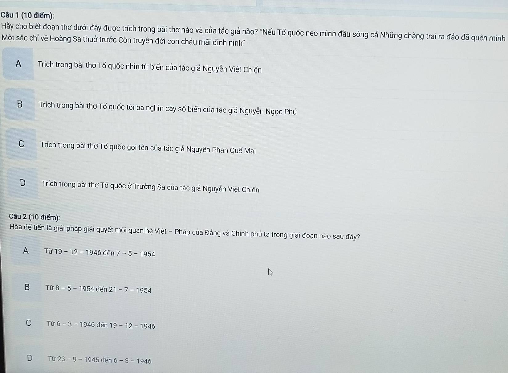 Hãy cho biết đoạn thơ dưới đây được trích trong bài thơ nào và của tác giả nào? "Nếu Tố quốc neo mình đầu sóng cả Những chàng trai ra đảo đã quên mình
Một sắc chỉ về Hoàng Sa thuở trước Còn truyền đời con cháu mãi đinh ninh''
A Trích trong bài thơ Tổ quốc nhìn từ biển của tác giả Nguyễn Việt Chiến
B Trích trong bài thơ Tổ quốc tôi ba nghìn cây số biển của tác giả Nguyễn Ngọc Phú
CTrích trong bài thơ Tổ quốc gọi tên của tác giả Nguyễn Phan Quế Mai
DTrích trong bài thơ Tổ quốc ở Trường Sa của tác giả Nguyễn Việt Chiến
Câu 2 (10 điểm):
Hòa đế tiến là giải pháp giải quyết mối quan hệ Việt - Pháp của Đảng và Chính phủ ta trong giai đoạn nào sau đây?
A Tir19-12-1946den7-5-1954
B Tir8-5-1954den21-7-1954
C Tir6-3-1946den 19-12-1946
D Tir23-9-1945den6-3-1946