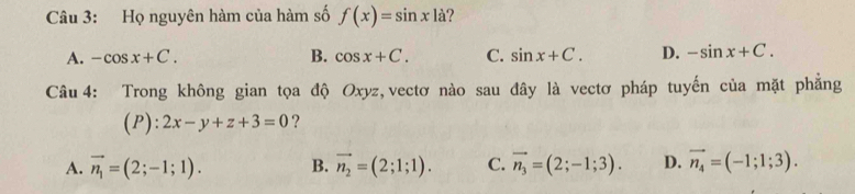 Họ nguyên hàm của hàm số f(x)=sin x|a|
A. -cos x+C. B. cos x+C. C. sin x+C. D. -sin x+C. 
Câu 4: Trong không gian tọa độ Oxyz, vectơ nào sau đây là vectơ pháp tuyến của mặt phẳng
(P) :2x-y+z+3=0 ?
A. vector n_1=(2;-1;1). B. vector n_2=(2;1;1). C. vector n_3=(2;-1;3). D. vector n_4=(-1;1;3).