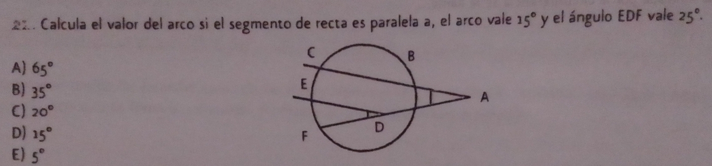 Calcula el valor del arco sì el segmento de recta es paralela a, el arco vale 15° y el ángulo EDF vale 25°.
A) 65°
B) 35°
C) 20°
D) 15°
E) 5°