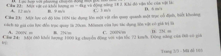 Lực hợp với phương chuyên động một goc nho hà
Câu 22: Một vật có khối lượng m=4kg và động năng 18 J. Khi đó vận tốc của vật là:
A. 12 m/s B. 9 m/s C. 3 m/s D. 6 m/s
Cầu 23: Một lực có độ lớn 10N tác dụng lên một vật rắn quay quanh một trục cố định, biết khoảng
cách từ giá của lực đến trục quay là 20cm. Mômen của lực tác dụng lên vật có giá trị là
A. 200N. m B. 2N/m C. 200N/m D. 2N. m
Câu 24: Một ôtô khối lượng 1000 kg chuyển động với vận tốc 72 km/h. Động năng của ôtô có giá
trj:
Trang 2/3 - Mã đề 103