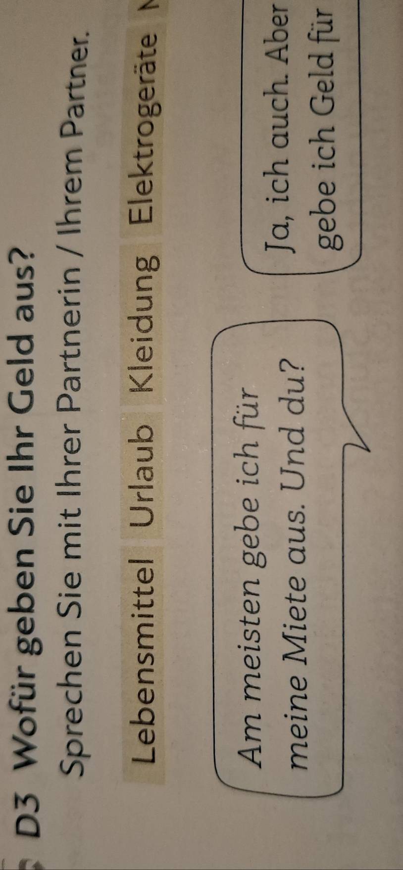 D3 Wofür geben Sie Ihr Geld aus? 
Sprechen Sie mit Ihrer Partnerin / Ihrem Partner. 
Lebensmittel Urlaub Kleidung Elektrogeräte M 
Am meisten gebe ich für 
meine Miete aus. Und du? 
Ja, ich auch. Aber 
gebe ich Geld für