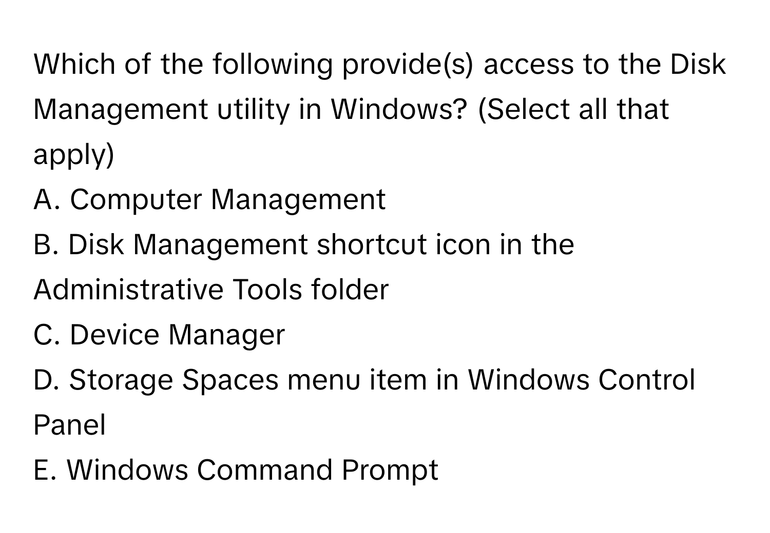 Which of the following provide(s) access to the Disk Management utility in Windows? (Select all that apply)

A. Computer Management
B. Disk Management shortcut icon in the Administrative Tools folder
C. Device Manager
D. Storage Spaces menu item in Windows Control Panel
E. Windows Command Prompt