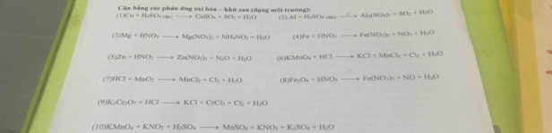 Căn bằng các phán ứng oxi hóa - khứ sau (dạng mỗi trường)= 
(1) Cu+H_2SO_4(s)to CuSO_4+SO_4+H_2O (2) Al+H_2SO_4to Al_2(SO_4)_3+SO_3+H_2O
(3) Mg+HNO_3to Mg(NO_3)_3+NH_4NO_3+H_2O (4) IFe+HNO_3to Fe(NO_3)_3+NO_2+H_2O
(5 Zn+HNO_3to Zn(NO_3)_2+N_2O+H_2O (6) KMnO_4+HClto KCl+MnCl_2+Cl_2+H_2O
(7) HCl+MnO_2to MnCl_2+Cl_2+H_2O (8) Fe_3O_4+HNO_3to Fe(NO_3)_3+NO+H_2O
(9) K_2Cr_2O_7+HClto KCl+CrCl_3+Cl_2+H_2O
(10) KMnO_2+KNO_2+H_2SO_4to MnSO_4+KNO_3+K_2SO_4+H_2O