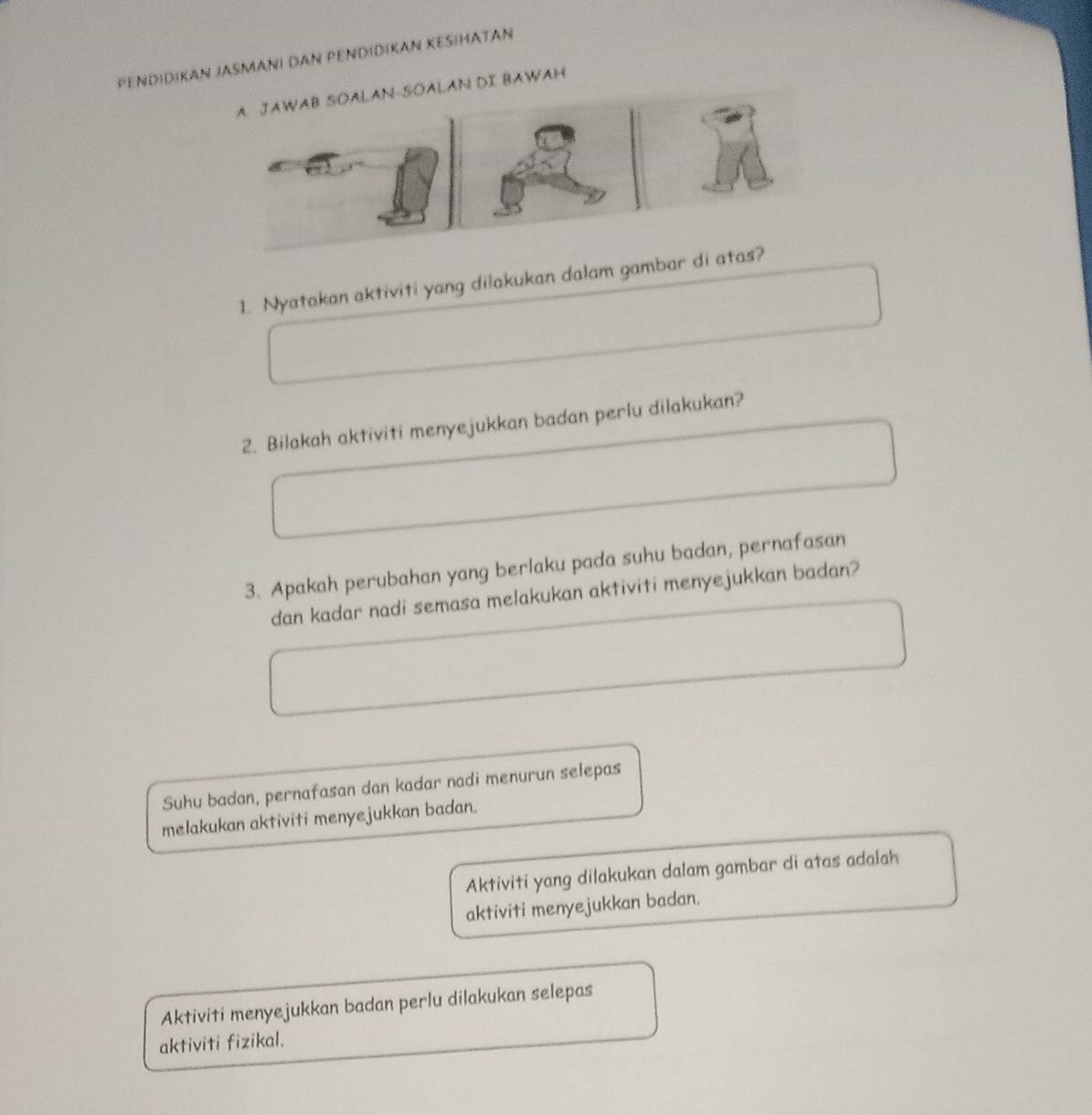 PenDiDikan JaSmani daN PENdidIKan KeSiHaTaN 
AN DI BAWAH 
1. Nyatakan aktiviti yang dilakukan dalam gambar di a 
2. Bilakah aktiviti menyejukkan badan perlu dilakukan? 
3. Apakah perubahan yang berlaku pada suhu badan, pernafasan 
dan kadar nadi semasa melakukan aktiviti menyejukkan badan? 
Suhu badan, pernafasan dan kadar nadi menurun selepas 
melakukan aktiviti menyejukkan badan. 
Aktiviti yang dilakukan dalam gambar di atas adalah 
aktiviti menyejukkan badan. 
Aktiviti menyejukkan badan perlu dilakukan selepas 
aktiviti fizikal.