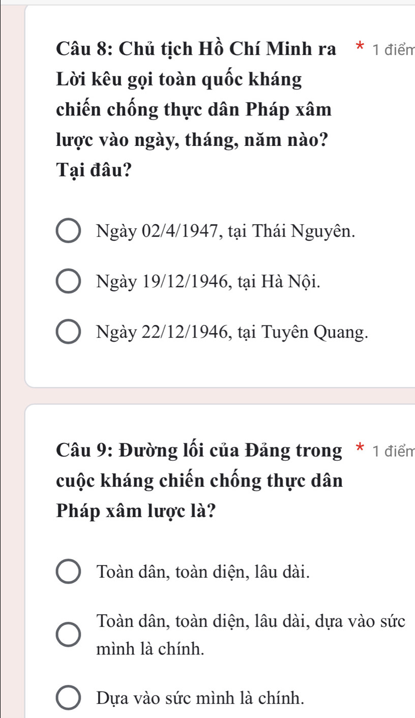 Chủ tịch Hồ Chí Minh ra * 1 điểm
Lời kêu gọi toàn quốc kháng
chiến chống thực dân Pháp xâm
lược vào ngày, tháng, năm nào?
Tại đâu?
Ngày 02/4 /1947, tại Thái Nguyên.
Ngày 19/12 /1946, tại Hà Nội.
Ngày 22/12 /1946, tại Tuyên Quang.
Câu 9: Đường lối của Đảng trong * 1 điểm
cuộc kháng chiến chống thực dân
Pháp xâm lược là?
Toàn dân, toàn diện, lâu dài.
Toàn dân, toàn diện, lâu dài, dựa vào sức
mình là chính.
Dựa vào sức mình là chính.