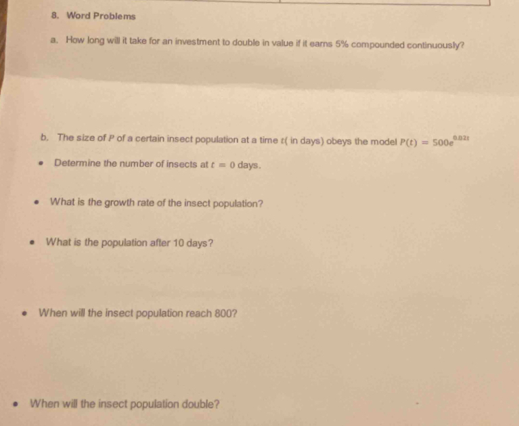 Word Problems 
a. How long will it take for an investment to double in value if it earns 5% compounded continuously? 
b. The size of P of a certain insect population at a time t ( in days) obeys the model P(t)=500e^(0.02t)
Determine the number of insects at t=0 days. 
What is the growth rate of the insect population? 
What is the population after 10 days? 
When will the insect population reach 800? 
When will the insect population double?