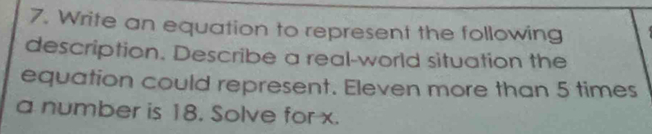 Write an equation to represent the following 
description. Describe a real-world situation the 
equation could represent. Eleven more than 5 times
a number is 18. Solve for x.