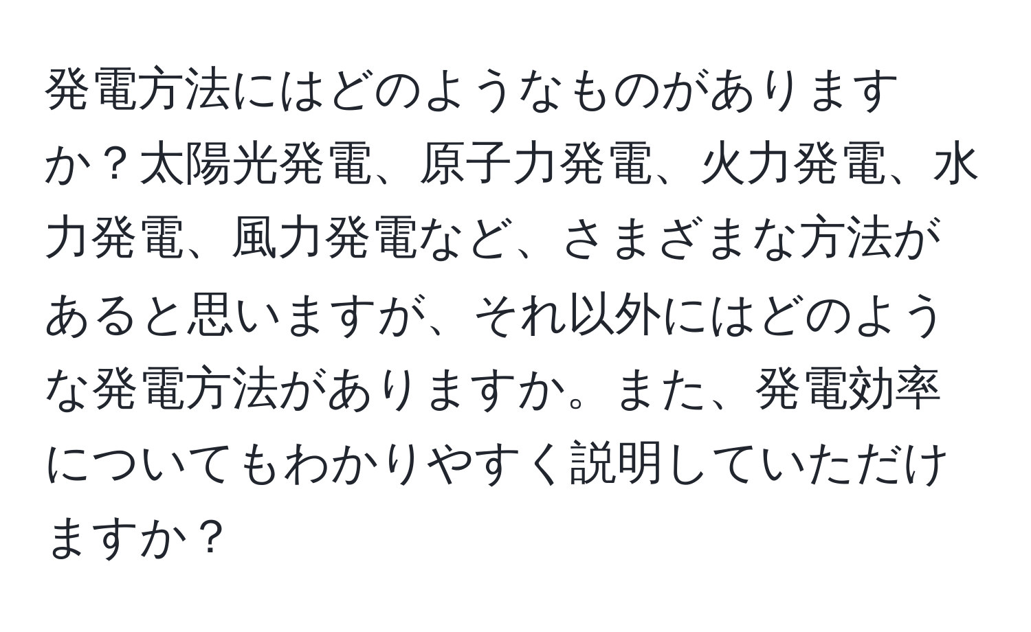発電方法にはどのようなものがありますか？太陽光発電、原子力発電、火力発電、水力発電、風力発電など、さまざまな方法があると思いますが、それ以外にはどのような発電方法がありますか。また、発電効率についてもわかりやすく説明していただけますか？