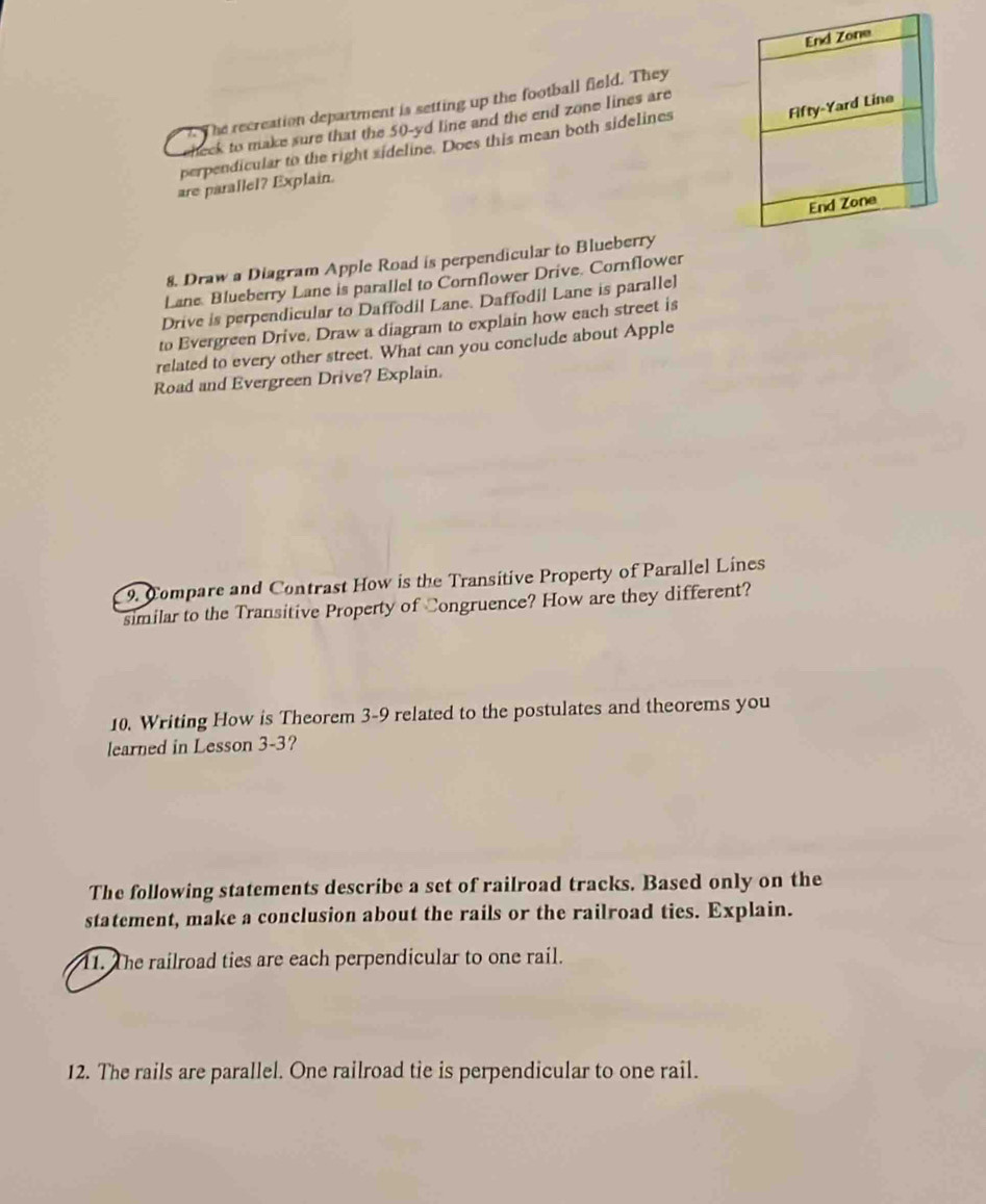 The recreation department is setting up the football field. They 
eheck to make sure that the 50-yd line and the end zone lines are 
perpendicular to the right sideline. Does this mean both sidelines 
are parallel? Explain. 
8. Draw a Diagram Apple Road is perpendicular to Blueberry 
Lane. Blueberry Lane is parallel to Cornflower Drive. Cornflower 
Drive is perpendicular to Daffodil Lane. Daffodil Lane is parallel 
to Evergreen Drive. Draw a diagram to explain how each street is 
related to every other street. What can you conclude about Apple 
Road and Evergreen Drive? Explain. 
9. Compare and Contrast How is the Transitive Property of Parallel Lines 
similar to the Transitive Property of Congruence? How are they different? 
10. Writing How is Theorem 3-9 related to the postulates and theorems you 
learned in Lesson 3-3? 
The following statements describe a set of railroad tracks. Based only on the 
statement, make a conclusion about the rails or the railroad ties. Explain. 
11. The railroad ties are each perpendicular to one rail. 
12. The rails are parallel. One railroad tie is perpendicular to one rail.