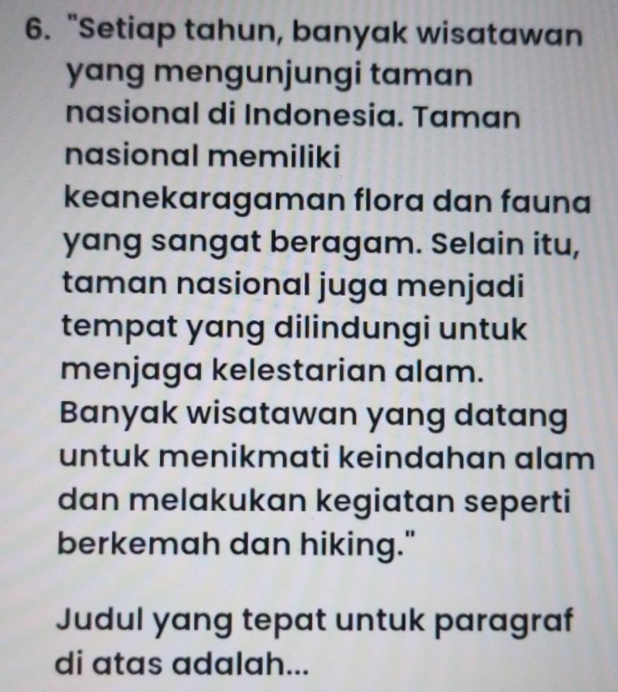 "Setiap tahun, banyak wisatawan 
yang mengunjungi taman 
nasional di Indonesia. Taman 
nasional memiliki 
keanekaragaman flora dan fauna 
yang sangat beragam. Selain itu, 
taman nasional juga menjadi 
tempat yang dilindungi untuk 
menjaga kelestarian alam. 
Banyak wisatawan yang datang 
untuk menikmati keindahan alam 
dan melakukan kegiatan seperti 
berkemah dan hiking." 
Judul yang tepat untuk paragraf 
di atas adalah...