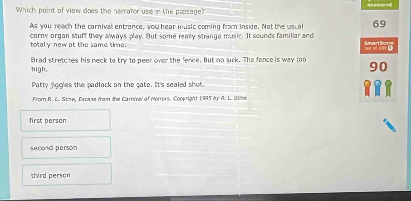 Which point of view does the narrator use in the passage? answered
As you reach the carnival entrance, you hear music coming from inside. Not the usual
69
corny organ stuff they always play. But some really strange music. It sounds familiar and
totally new at the same time. out of 190 ( SmartScore
Brad stretches his neck to try to peer over the fence. But no luck. The fence is way too
high.
90
Patty jiggles the padlock on the gate. It's sealed shut.
From R. L. Stine, Escape from the Carnival of Horrors. Copyright 1995 by R. L. Stine
first person
second person
third person