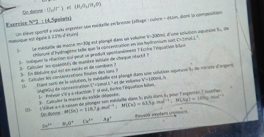 On donne : (I_2/I^-) et (H_2O_2/H_2O)
Exercice N°2 : (4,5points) 
Un élève sportif a voulu argenter son médaille en bronze (alliage : cuivre - étain, dont la composition 
massique est égale à 23% d'étain)
V=200mL d'une solution aqueuse S_1 ,, de 
1- Le médaille de masse m=30g est plongé dans un volume c=1mol· L^(-1). 
chlorure d'hydrogène telle que la concentration en ion hydronium solt 
1- Indiquer la réaction qui peut se produit spontanément ? Ecrire l'équation bilan 
2- Calculer les quantités de matière initiale de chaque réactif ? 
3- En déduire qui est en excès et de combien ? 
4 Calculer les concentrations finales des ions ? 
1!- Étant sorti de la solution, le médaille est plongé dans une solution aqueuse S: de nitrate d'argent 
 48 10,1 de concentration C'=1 mol L^5 et de volume V'=100mL.h
1- Prévoir s'il y a réaction ? si oui, écrire l'équation bilan.
S_1
2- Calculer la masse du solide déposée. 
111- L'élève a-t-il raison de plonger son médaille dans M(Sn)=118.7g.mol^(-1) : M(Cu)=63.5g.mol^(-1); M(Ag)=108g.mol^(-1) puls dans 55 pour l'argenter ? lustifier. 
On donne :
5n^(24) H_2O° Cu^(2+) Ag^+ Pouvoir oxydant croissant