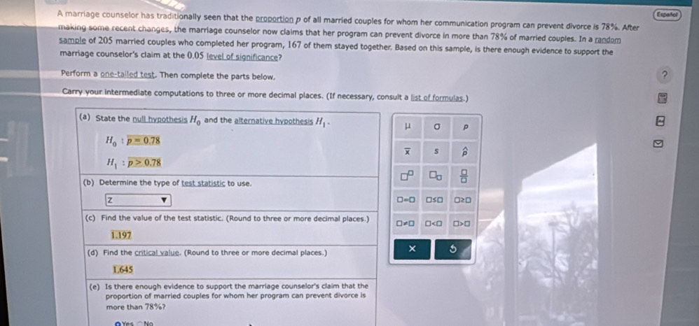 Español
A marriage counselor has traditionally seen that the proportion p of all married couples for whom her communication program can prevent divorce is 78%. After
making some recent changes, the marriage counselor now claims that her program can prevent divorce in more than 78% of married couples. In a random
sample of 205 married couples who completed her program, 167 of them stayed together. Based on this sample, is there enough evidence to support the
marriage counselor's claim at the 0.05 level of significance?
Perform a one-tailed test. Then complete the parts below.
?
Carry your intermediate computations to three or more decimal places. (If necessary, consult a list of formulas.)
(a) State the null hypothesis H_0 and the alternative hypothesis H_1.
μ σ p
H_0:overline p=0.78
overline x s
H_1:p>0.78
(b) Determine the type of test statistic to use.
 □ /□  
z □s□
□ =0
(c) Find the value of the test statistic. (Round to three or more decimal places.) □ != □ □
1.197
(d) Find the critical value. (Round to three or more decimal places.)
× 5
1.645
(e) Is there enough evidence to support the marriage counselor's claim that the
proportion of married couples for whom her program can prevent divorce is
more than 78%?
O Yes N