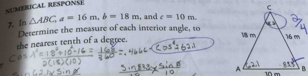 NUMERICAL RESPONSE 
7. In △ ABC, a=16m, b=18m , and c=10m. 
Determine the measure of each interior angle, to 
the nearest tenth of a degree.