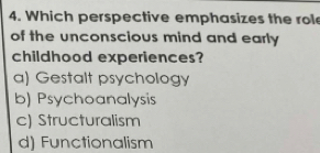 Which perspective emphasizes the rol
of the unconscious mind and early 
childhood experiences?
a) Gestalt psychology
b) Psychoanalysis
c) Structuralism
d) Functionalism