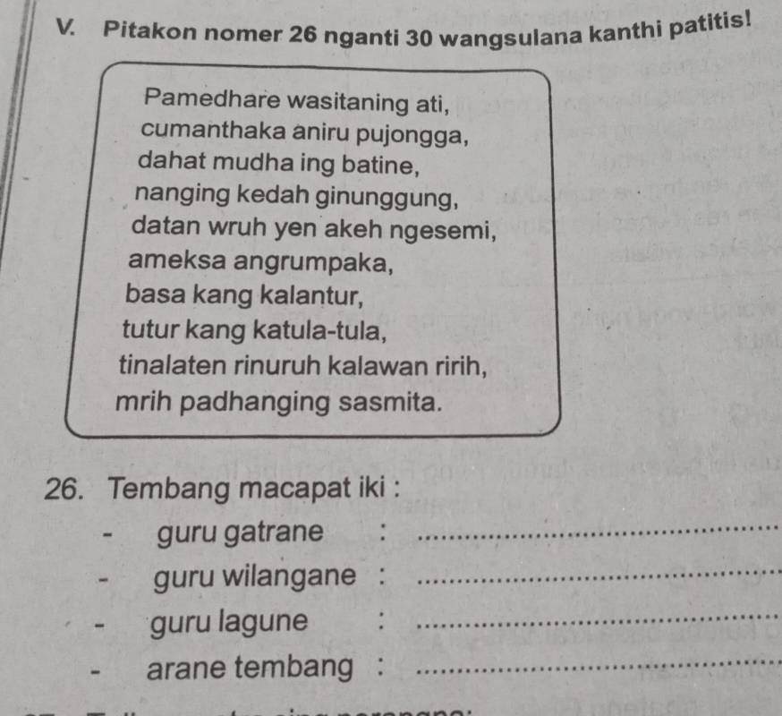 Pitakon nomer 26 nganti 30 wangsulana kanthi patitis! 
Pamedhare wasitaning ati, 
cumanthaka aniru pujongga, 
dahat mudha ing batine, 
nanging kedah ginunggung, 
datan wruh yen akeh ngesemi, 
ameksa angrumpaka, 
basa kang kalantur, 
tutur kang katula-tula, 
tinalaten rinuruh kalawan ririh, 
mrih padhanging sasmita. 
26. Tembang macapat iki : 
guru gatrane : 
_ 
guru wilangane : 
_ 
guru lagune : 
_ 
arane tembang : 
_