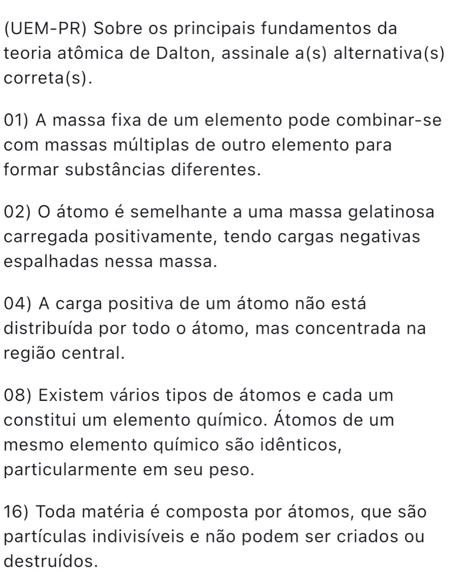 (UEM-PR) Sobre os principais fundamentos da
teoria atômica de Dalton, assinale a(s) alternativa(s)
correta(s).
01) A massa fixa de um elemento pode combinar-se
com massas múltiplas de outro elemento para
formar substâncias diferentes.
02) O átomo é semelhante a uma massa gelatinosa
carregada positivamente, tendo cargas negativas
espalhadas nessa massa.
04) A carga positiva de um átomo não está
distribuída por todo o átomo, mas concentrada na
região central.
08) Existem vários tipos de átomos e cada um
constitui um elemento químico. Átomos de um
mesmo elemento químico são idênticos,
particularmente em seu peso.
16) Toda matéria é composta por átomos, que são
partículas indivisíveis e não podem ser criados ou
destruídos.