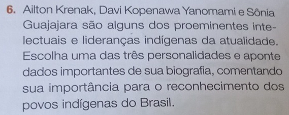 Ailton Krenak, Davi Kopenawa Yanomami e Sônia 
Guajajara são alguns dos proeminentes inte- 
lectuais e lideranças indígenas da atualidade. 
Escolha uma das três personalidades e aponte 
dados importantes de sua biografia, comentando 
sua importância para o reconhecimento dos 
povos indígenas do Brasil.