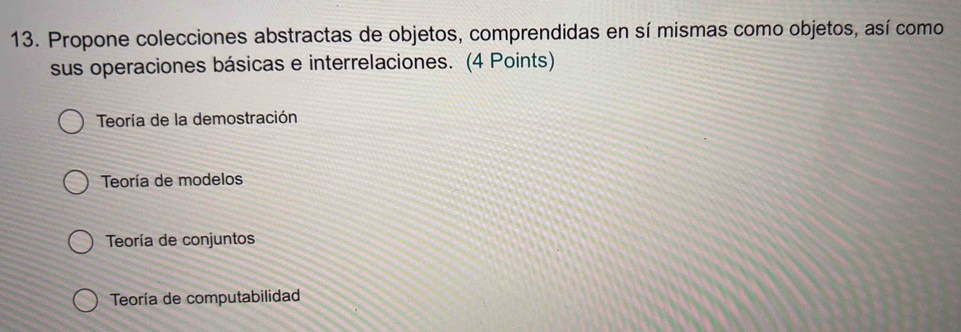 Propone colecciones abstractas de objetos, comprendidas en sí mismas como objetos, así como
sus operaciones básicas e interrelaciones. (4 Points)
Teoría de la demostración
Teoría de modelos
Teoría de conjuntos
Teoría de computabilidad