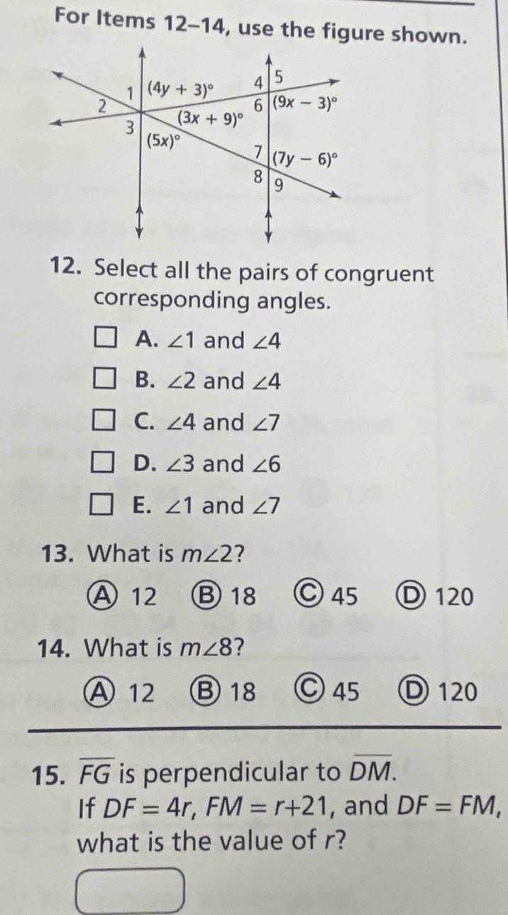 For Items 12-14, use the figure shown.
12. Select all the pairs of congruent
corresponding angles.
A. ∠ 1 and ∠ 4
B. ∠ 2 and ∠ 4
C. ∠ 4 and ∠ 7
D. ∠ 3 and ∠ 6
E. ∠ 1 and ∠ 7
13. What is m∠ 2 7
A 12 B 18 C 45 D 120
14. What is m∠ 8 ?
A 12 B 18 Ⓒ 45 D120
15. overline FG is perpendicular to overline DM.
If DF=4r,FM=r+21 , and DF=FM,
what is the value of r?