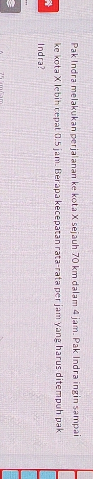 Pak Indra melakukan perjalanan ke kota X sejauh 70 km dalam 4 jam. Pak Indra ingin sampai 
ke kota X lebih cepat 0.5 jam. Berapa kecepatan rata-rata per jam yang harus ditempuh pak 
a 
Indra?
75 km/iam