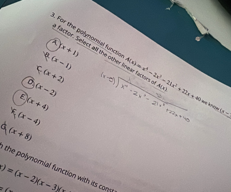 For the polynomial functic A(x)=x^4-2x^3-21x^2+22x+40 A(x). 
B. (x+1)
factor. Select all the other linear factors
(x-1)
C (x+2)
D. (x-2)
E. (x+4)
we know (x-3
F (x-4)
(x+8)
the polynomial function with its cons
)=(x-2)(x-3)(x
=6