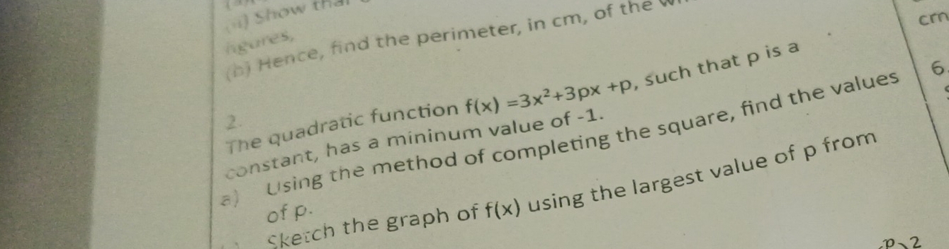 ii) Show tha 
crn 
(h) Hence, find the perimeter, in cm, of the 
igures, 
6 
The quadratic function f(x)=3x^2+3px+p , such that p is a 
2. 
a) Using the method of completing the square, find the values constant, has a mininum value of -1. 
Sketch the graph of f(x) using the largest value of p from 
of p.
P 、 2