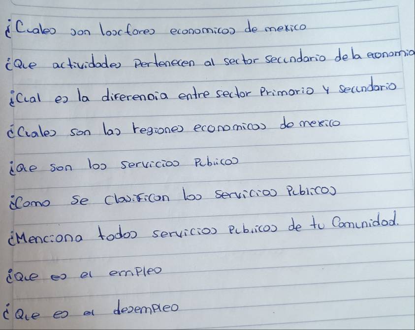 Ccales oon loxcfores economi(oo de mexico 
(ace actividades perfenecen al sector secundario dela eonomio 
i(cal ex la direrenoia entre seclor Primorio secindario 
d(cales son (a) regiones economicas do mexico 
iae son loo servicion pubico? 
omo se classicon boo servicion Publico) 
(Menciona todoo servicion pubiicos de to Comunidod. 
dae es el empleo 
cave es a decempleo
