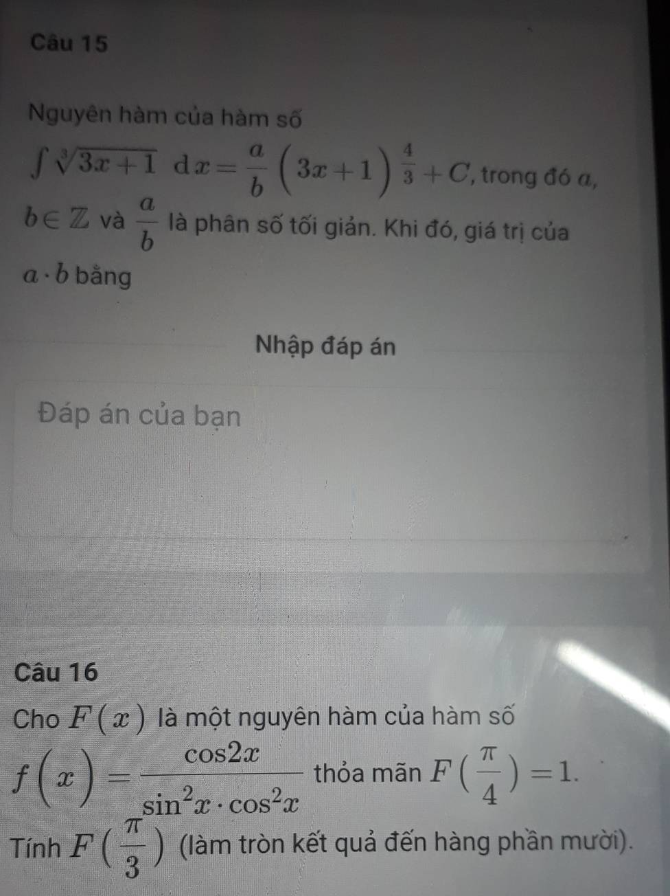 Nguyên hàm của hàm số
∈t sqrt[3](3x+1) d x= a/b (3x+1)^ 4/3 +C , trong đó a,
b∈ Z và  a/b  là phân số tối giản. Khi đó, giá trị của
a· b bằng 
Nhập đáp án 
Đáp án của bạn 
Câu 16 
Cho F(x) là một nguyên hàm của hàm số
f(x)= cos 2x/sin^2x· cos^2x  thỏa mãn F( π /4 )=1. 
Tính F( π /3 ) (làm tròn kết quả đến hàng phần mười).