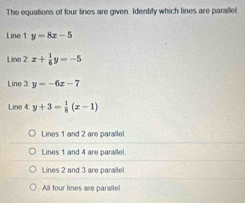 The equations of four lines are given. Identify which lines are parallel
Line 1 y=8x-5
Line 2 x+ 1/6 y=-5
Line 3 y=-6x-7
Line 4: y+3= 1/8 (x-1)
Lines 1 and 2 are parallel.
Lines 1 and 4 are parallel.
Lines 2 and 3 are parallel.
All four lines are parallel